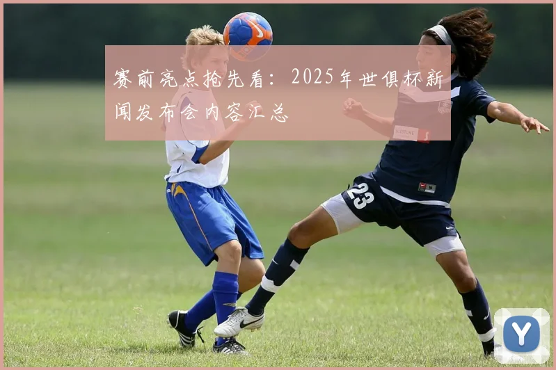 赛前亮点抢先看：2025年世俱杯新闻发布会内容汇总