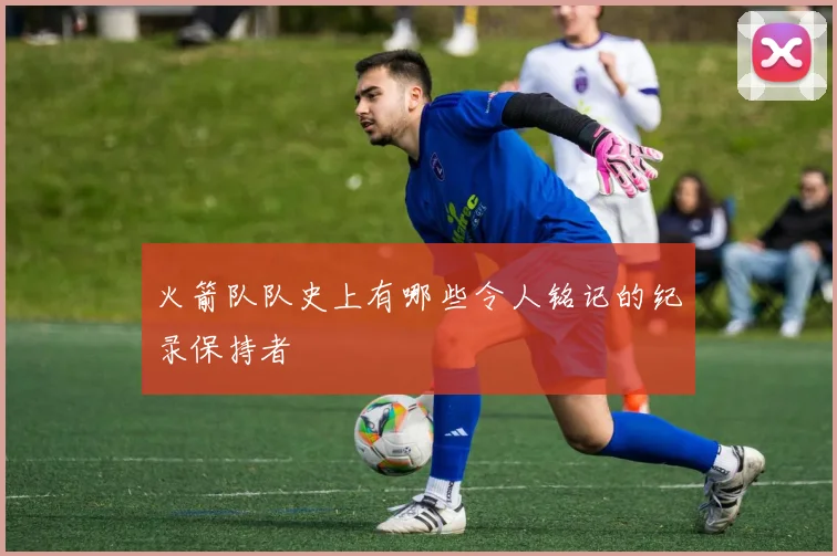火箭队队史上有哪些令人铭记的纪录保持者