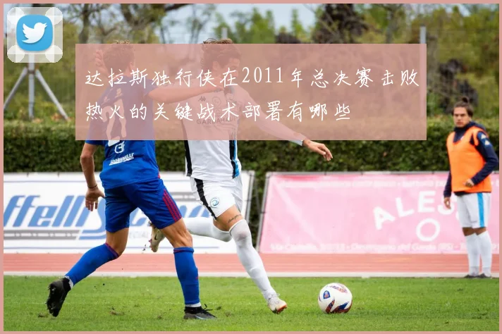 达拉斯独行侠在2011年总决赛击败热火的关键战术部署有哪些